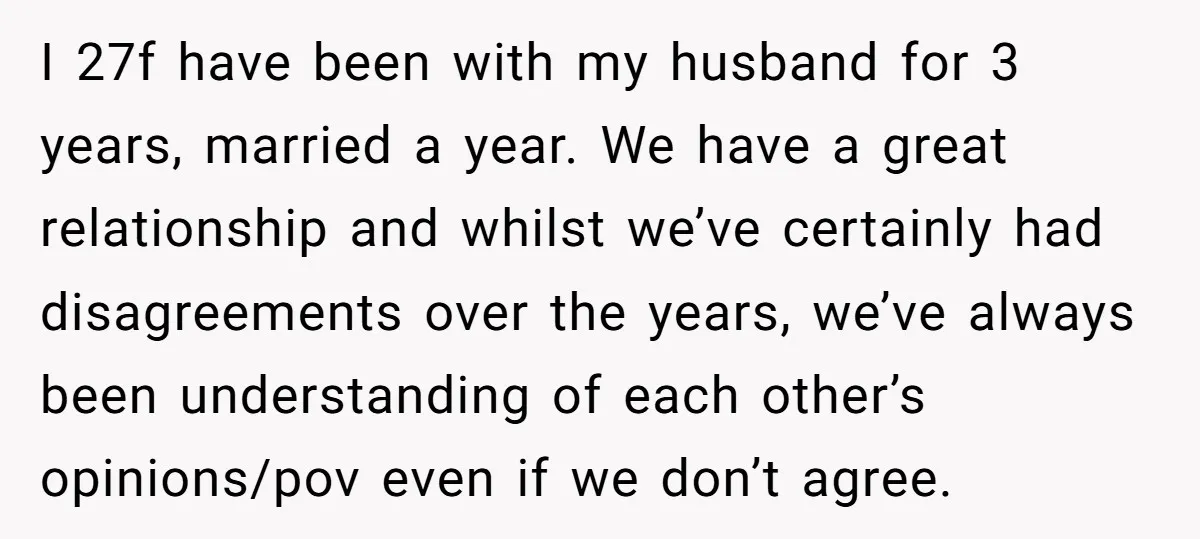 I 27f have been with my husband for 3 years, married a year. We have a great relationship and whilst we’ve certainly had disagreements over the years, we’ve always been...
