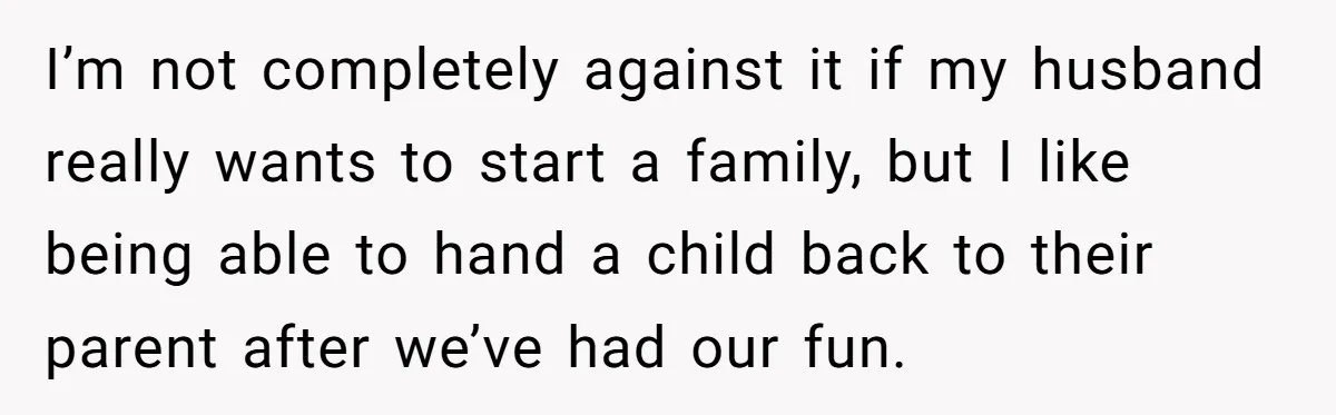 I’m not completely against it if my husband really wants to start a family, but I like being able to hand a child back to their parent after we’ve had...