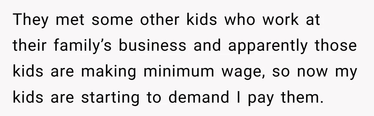 They met some other kids who work at their family’s business and apparently those kids are making minimum wage, so now my kids are starting to demand I pay them.