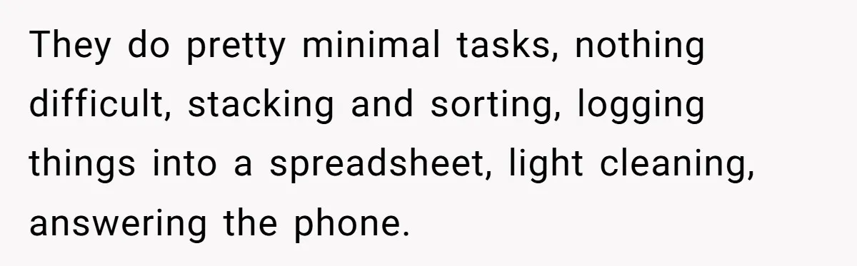 They do pretty minimal tasks, nothing difficult, stacking and sorting, logging things into a spreadsheet, light cleaning, answering the phone.