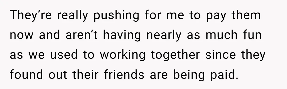 They’re really pushing for me to pay them now and aren’t having nearly as much fun as we used to working together since they found out their friends are being...