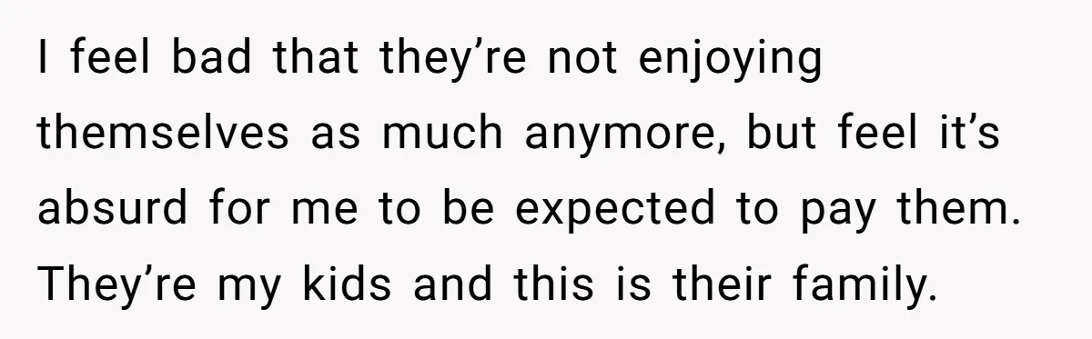 I feel bad that they’re not enjoying themselves as much anymore, but feel it’s absurd for me to be expected to pay them. They’re my kids and this is their...