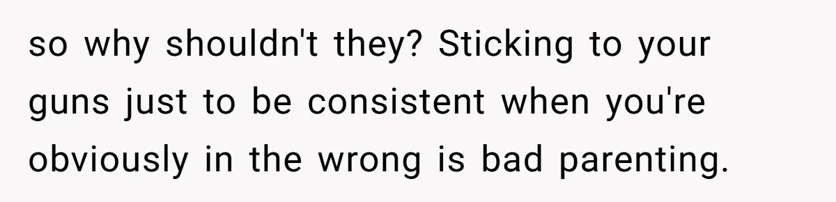 so why shouldn't they? Sticking to your guns just to be consistent when you're obviously in the wrong is bad parenting.