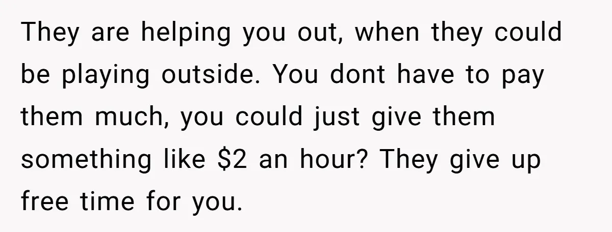 They are helping you out, when they could be playing outside. You dont have to pay them much, you could just give them something like $2 an hour? They give...