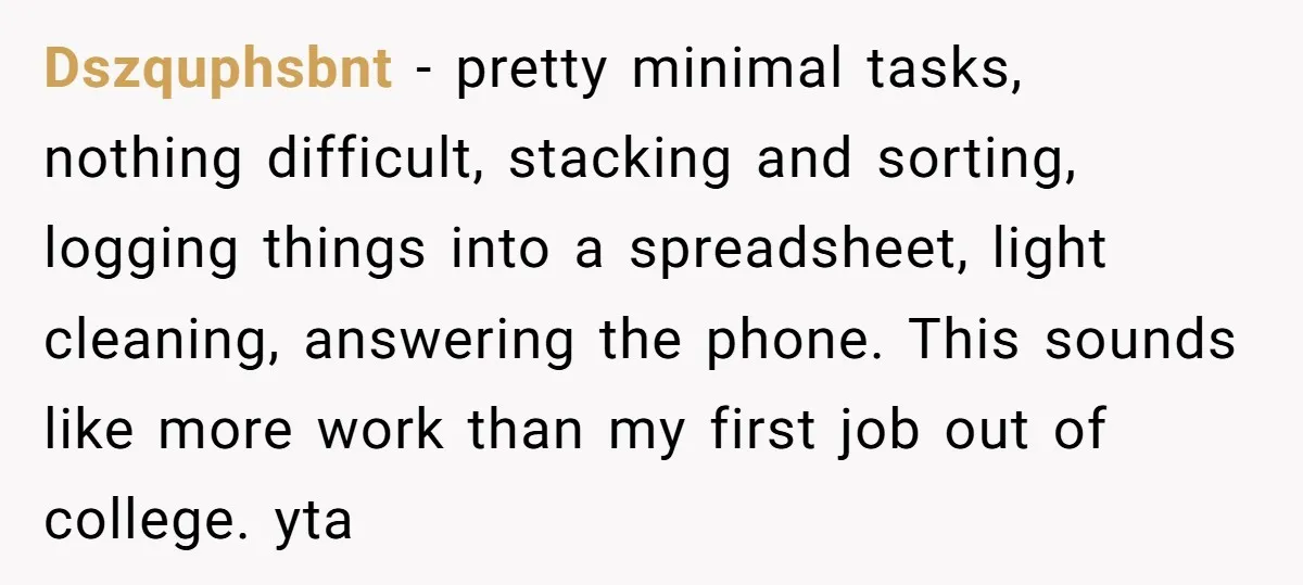 Dszquphsbnt − pretty minimal tasks, nothing difficult, stacking and sorting, logging things into a spreadsheet, light cleaning, answering the phone. This sounds like more work than my first job out...