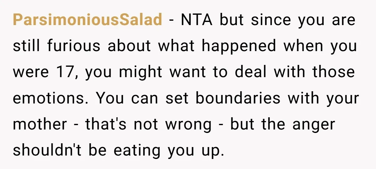 ParsimoniousSalad - NTA but since you are still furious about what happened when you were 17, you might want to deal with those emotions. You can set boundaries with your...