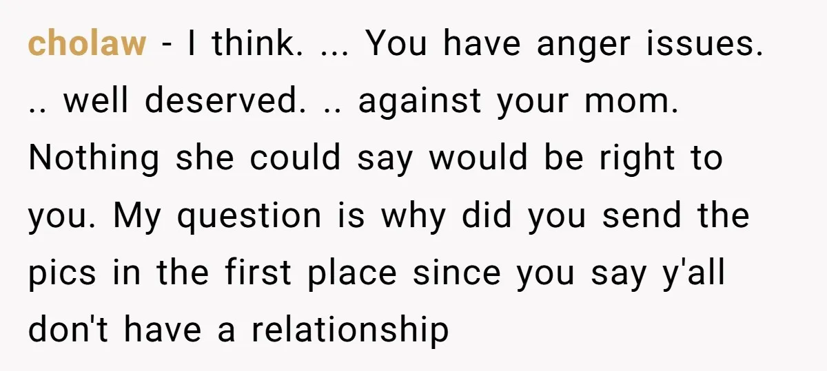 cholaw - I think. ... You have anger issues. .. well deserved. .. against your mom. Nothing she could say would be right to you. My question is why did...