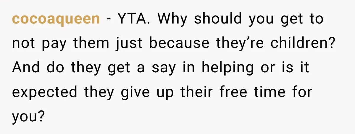cocoaqueen − YTA. Why should you get to not pay them just because they’re children? And do they get a say in helping or is it expected they give up...