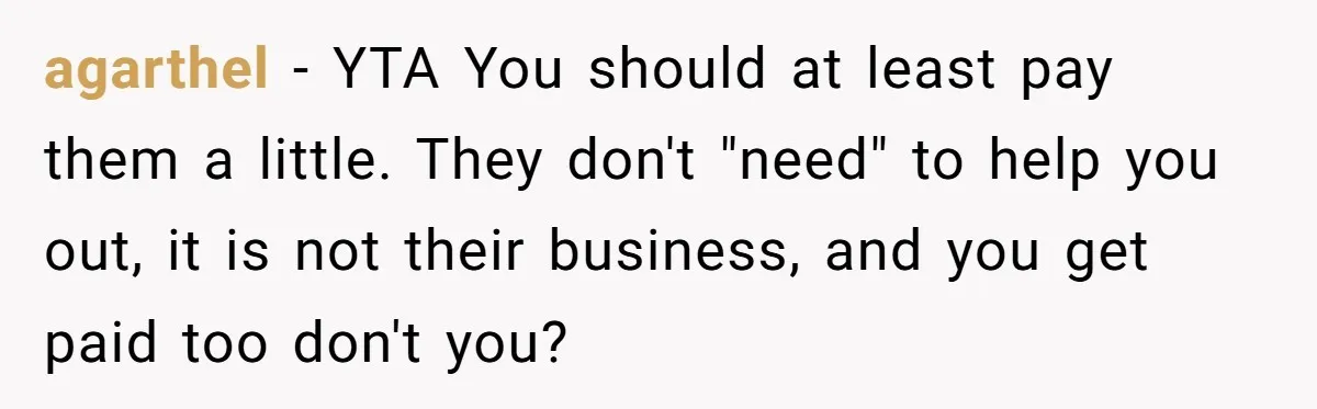agarthel − YTA You should at least pay them a little. They don't "need" to help you out, it is not their business, and you get paid too don't you?