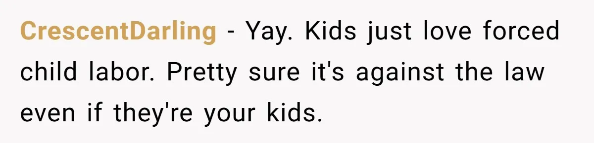 CrescentDarling − Yay. Kids just love forced child labor. Pretty sure it's against the law even if they're your kids.