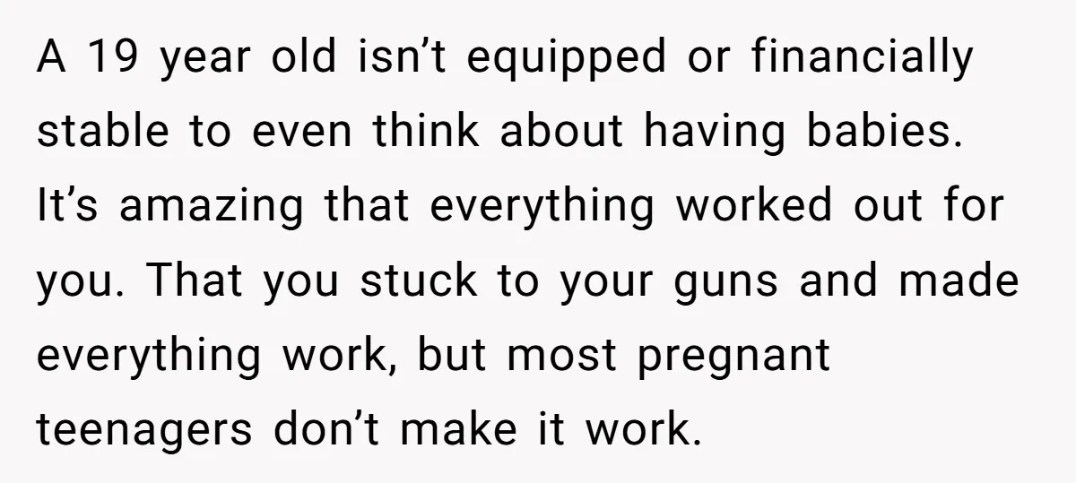 A 19 year old isn’t equipped or financially stable to even think about having babies. It’s amazing that everything worked out for you. That you stuck to your guns and...
