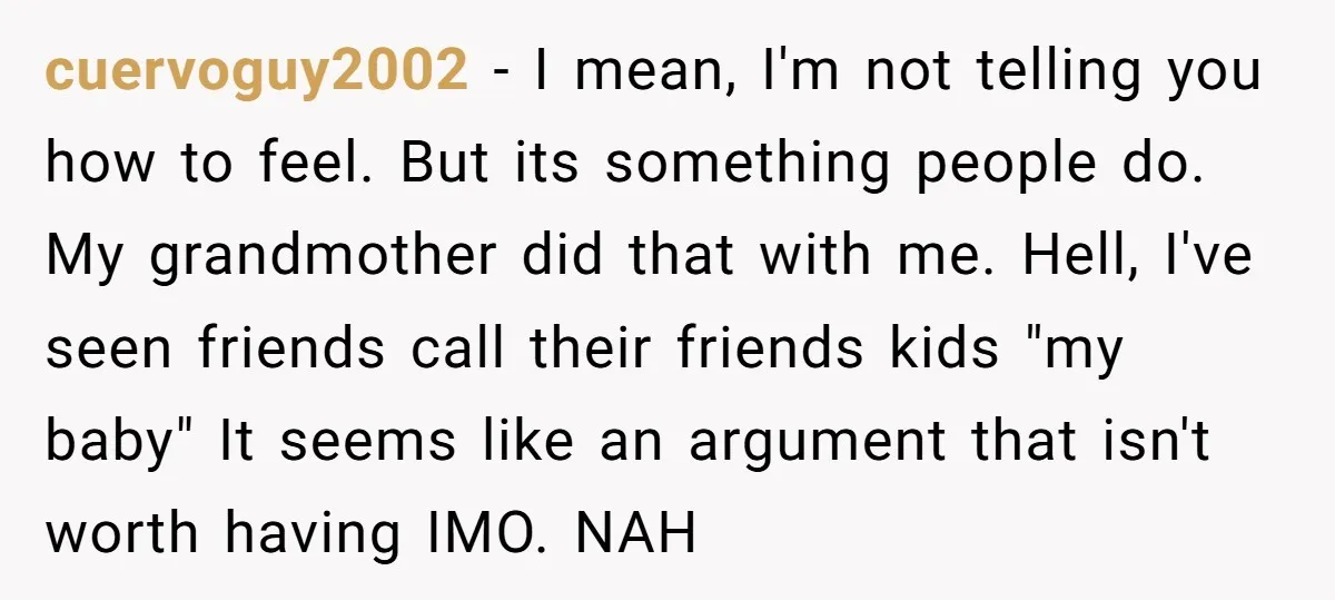 cuervoguy2002 - I mean, I'm not telling you how to feel. But its something people do. My grandmother did that with me. Hell, I've seen friends call their friends kids...