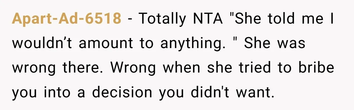Apart-Ad-6518 - Totally NTA "She told me I wouldn’t amount to anything. " She was wrong there. Wrong when she tried to bribe you into a decision you didn't want.