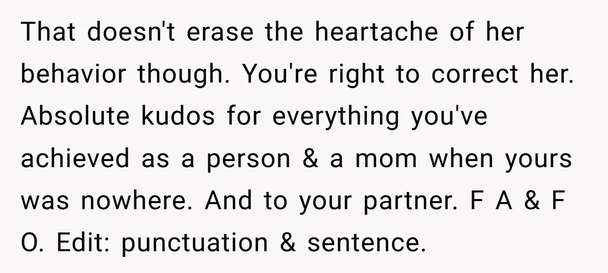 That doesn't erase the heartache of her behavior though. You're right to correct her. Absolute kudos for everything you've achieved as a person & a mom when yours was nowhere....