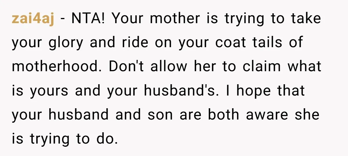 zai4aj - NTA! Your mother is trying to take your glory and ride on your coat tails of motherhood. Don't allow her to claim what is yours and your husband's....