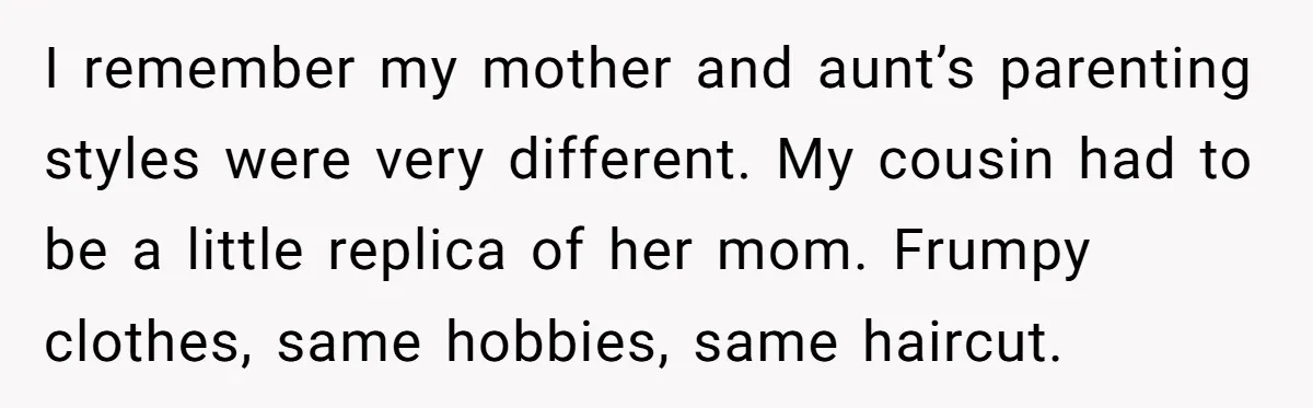 I remember my mother and aunt’s parenting styles were very different. My cousin had to be a little replica of her mom. Frumpy clothes, same hobbies, same haircut.