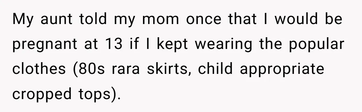 My aunt told my mom once that I would be pregnant at 13 if I kept wearing the popular clothes (80s rara skirts, child appropriate cropped tops).