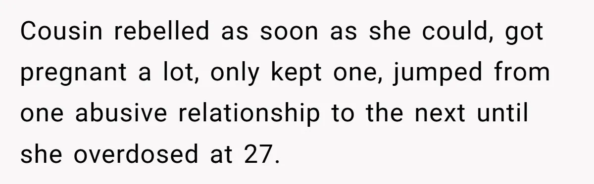 Cousin rebelled as soon as she could, got pregnant a lot, only kept one, jumped from one abusive relationship to the next until she overdosed at 27.