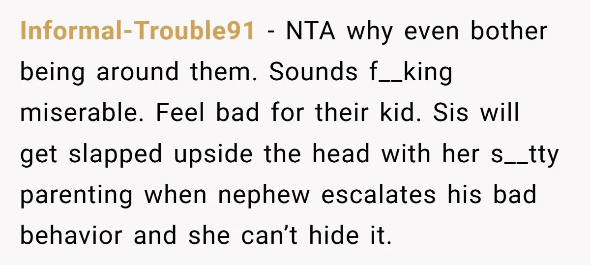 Informal-Trouble91 − NTA why even bother being around them. Sounds f__king miserable. Feel bad for their kid. Sis will get slapped upside the head with her s__tty parenting when nephew...