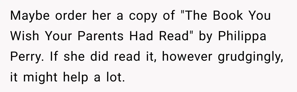 Maybe order her a copy of "The Book You Wish Your Parents Had Read" by Philippa Perry. If she did read it, however grudgingly, it might help a lot.