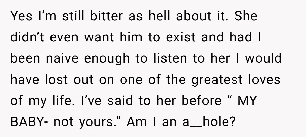 Yes I’m still bitter as hell about it. She didn’t even want him to exist and had I been naive enough to listen to her I would have lost out...