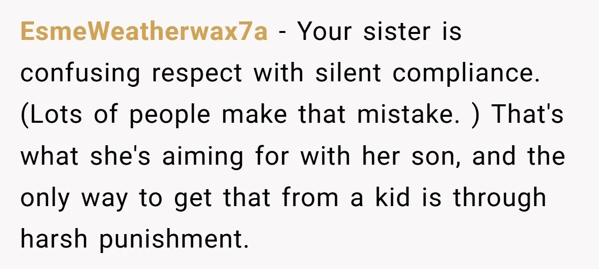 EsmeWeatherwax7a − Your sister is confusing respect with silent compliance. (Lots of people make that mistake. ) That's what she's aiming for with her son, and the only way to...