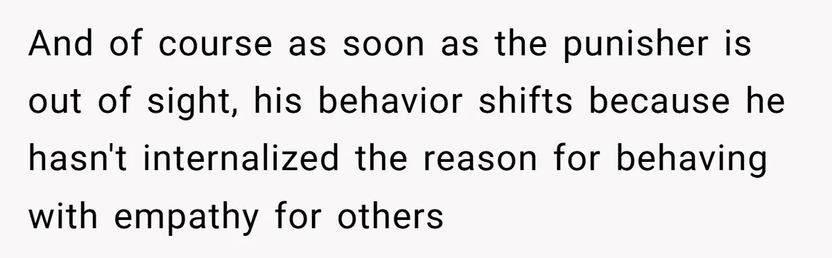 And of course as soon as the punisher is out of sight, his behavior shifts because he hasn't internalized the reason for behaving with empathy for others
