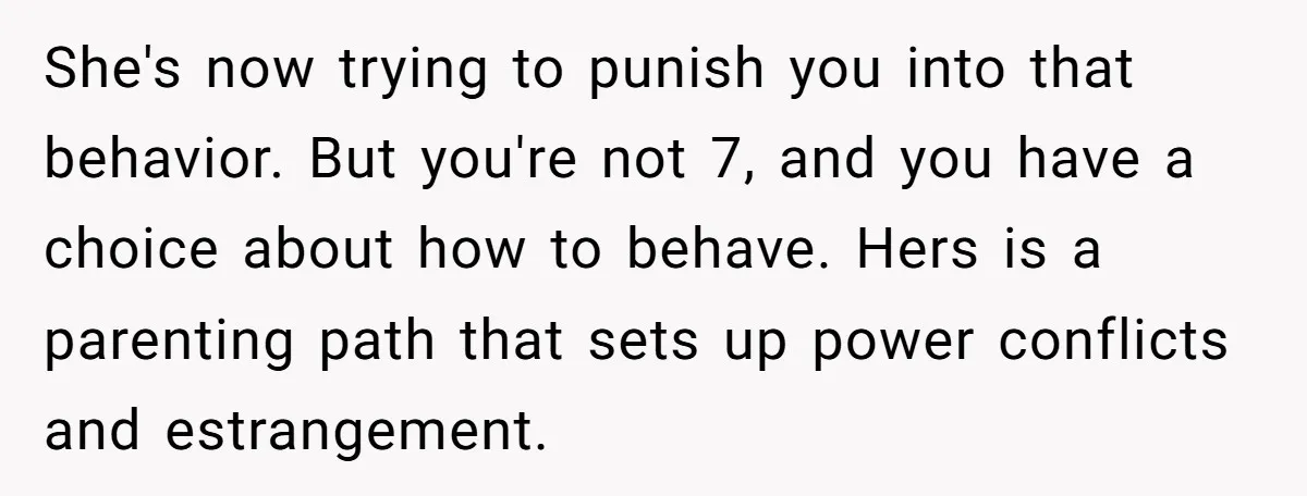 She's now trying to punish you into that behavior. But you're not 7, and you have a choice about how to behave. Hers is a parenting path that sets up...