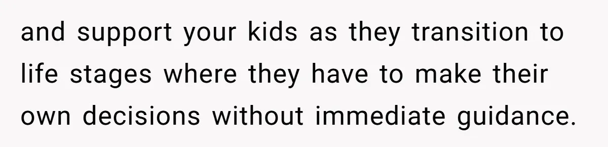 and support your kids as they transition to life stages where they have to make their own decisions without immediate guidance.