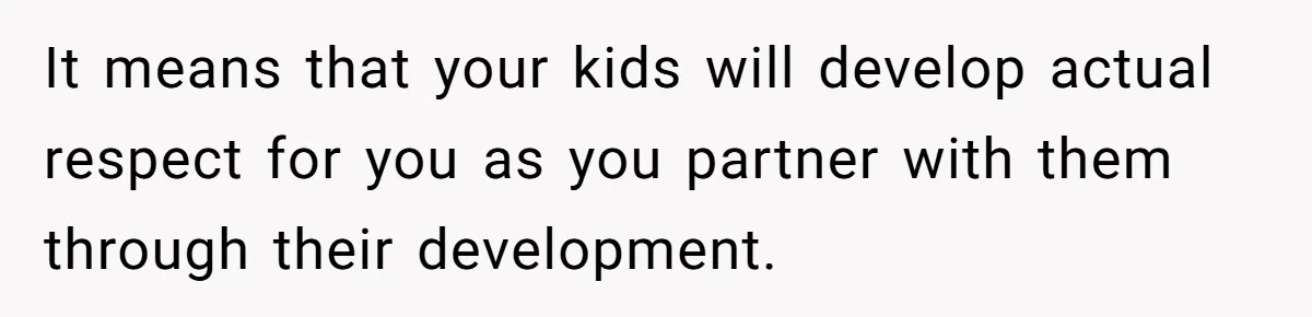 It means that your kids will develop actual respect for you as you partner with them through their development.