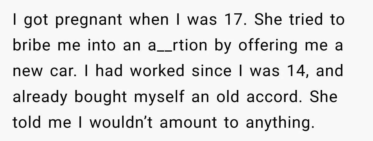 I got pregnant when I was 17. She tried to bribe me into an a__rtion by offering me a new car. I had worked since I was 14, and already...
