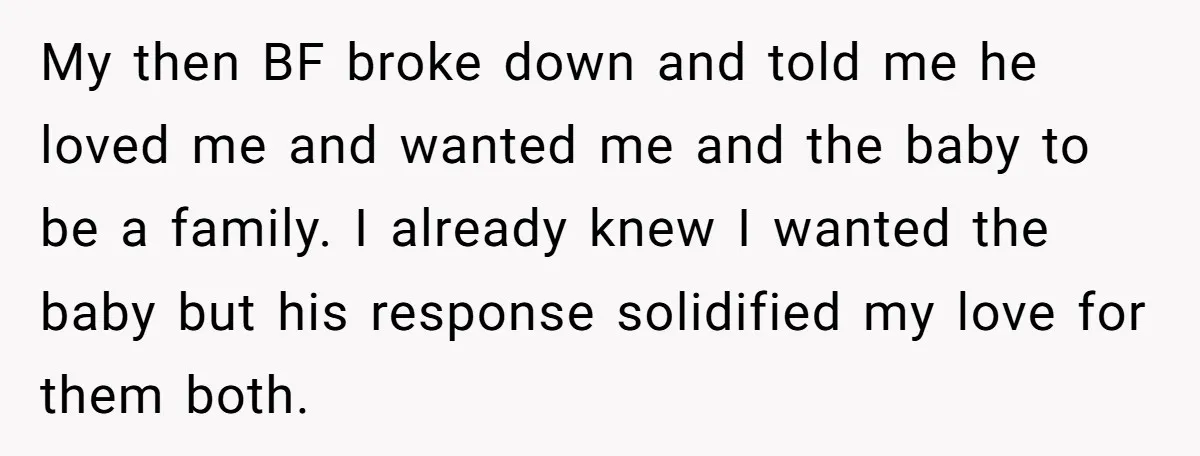 My then BF broke down and told me he loved me and wanted me and the baby to be a family. I already knew I wanted the baby but his...