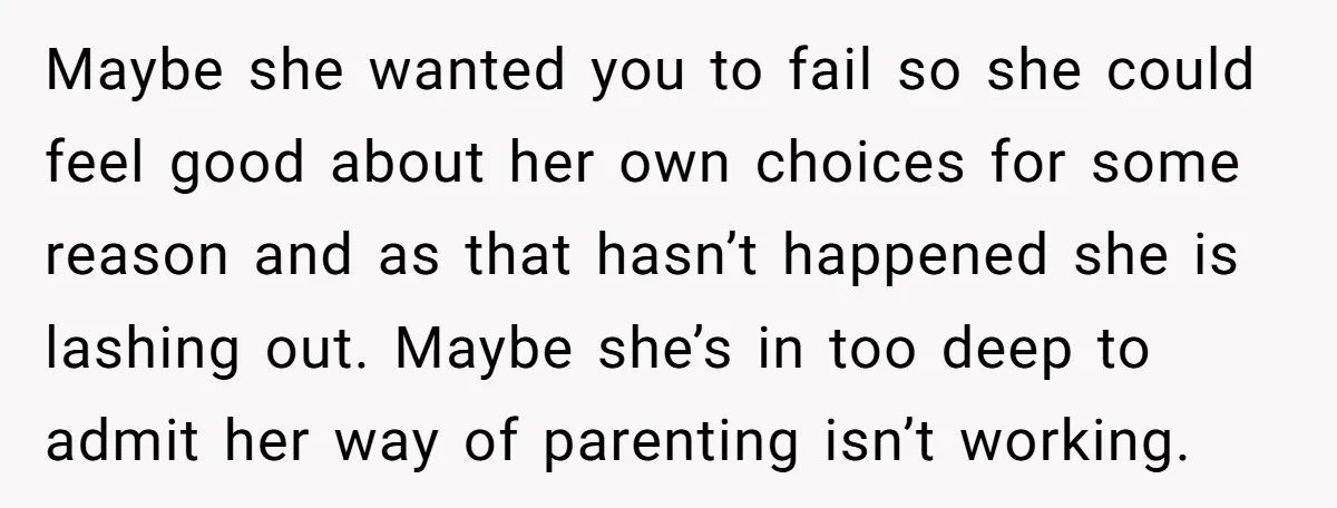 Maybe she wanted you to fail so she could feel good about her own choices for some reason and as that hasn’t happened she is lashing out. Maybe she’s in...