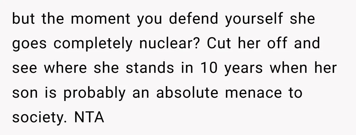 but the moment you defend yourself she goes completely nuclear? Cut her off and see where she stands in 10 years when her son is probably an absolute menace to...