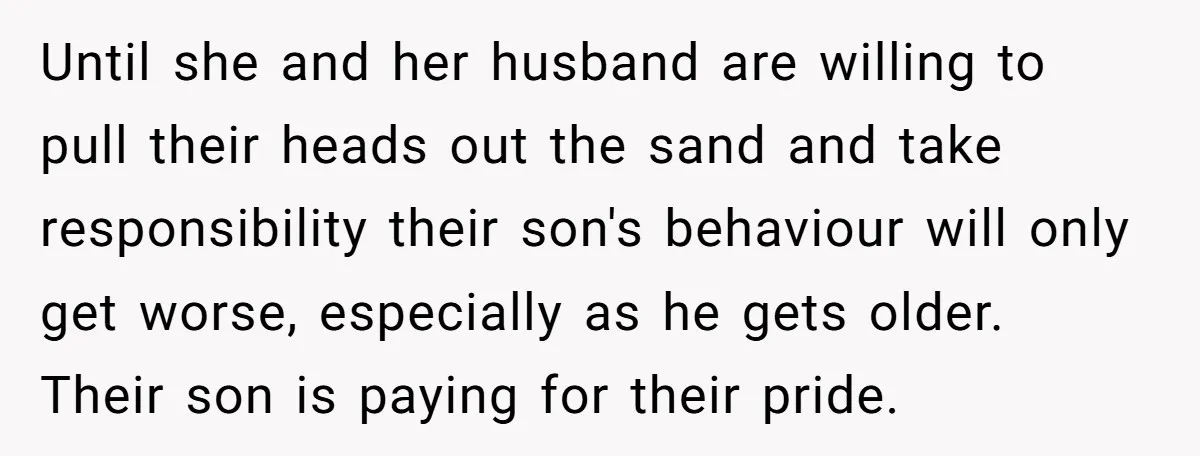 Until she and her husband are willing to pull their heads out the sand and take responsibility their son's behaviour will only get worse, especially as he gets older. Their...
