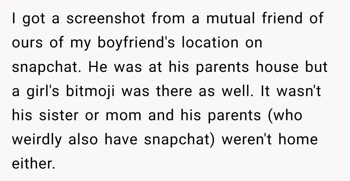 I got a screenshot from a mutual friend of ours of my boyfriend's location on snapchat. He was at his parents house but a girl's bitmoji was there as well....