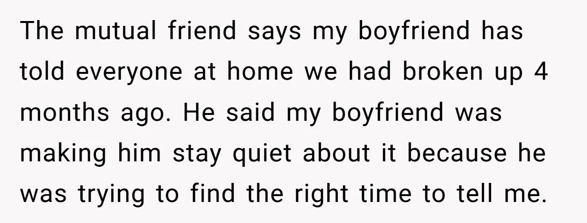 The mutual friend says my boyfriend has told everyone at home we had broken up 4 months ago. He said my boyfriend was making him stay quiet about it because...