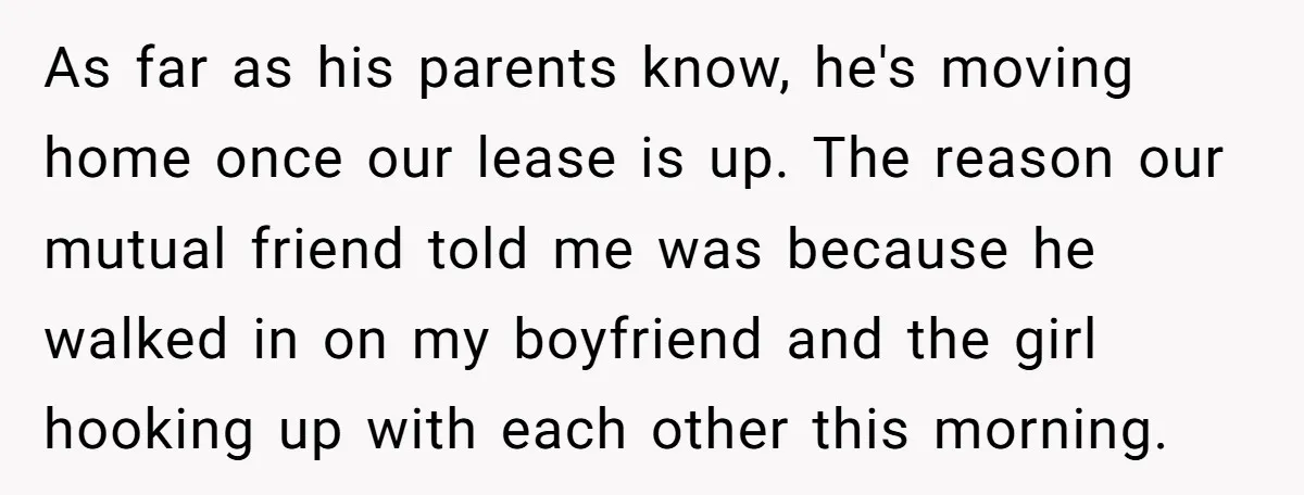 As far as his parents know, he's moving home once our lease is up. The reason our mutual friend told me was because he walked in on my boyfriend and...