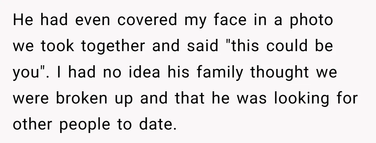 He had even covered my face in a photo we took together and said "this could be you". I had no idea his family thought we were broken up and...
