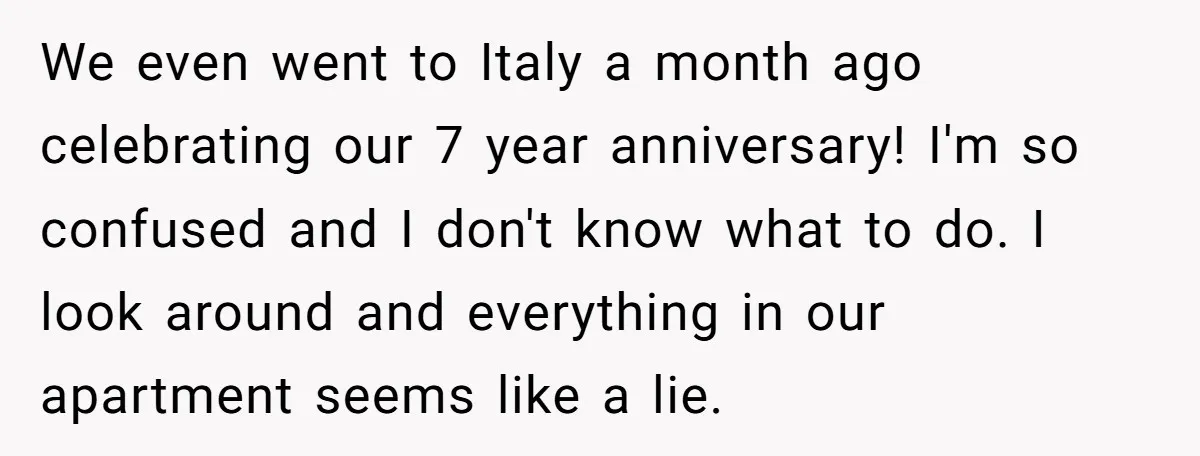 We even went to Italy a month ago celebrating our 7 year anniversary! I'm so confused and I don't know what to do. I look around and everything in our...