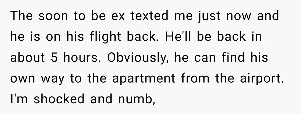 The soon to be ex texted me just now and he is on his flight back. He'll be back in about 5 hours. Obviously, he can find his own way...