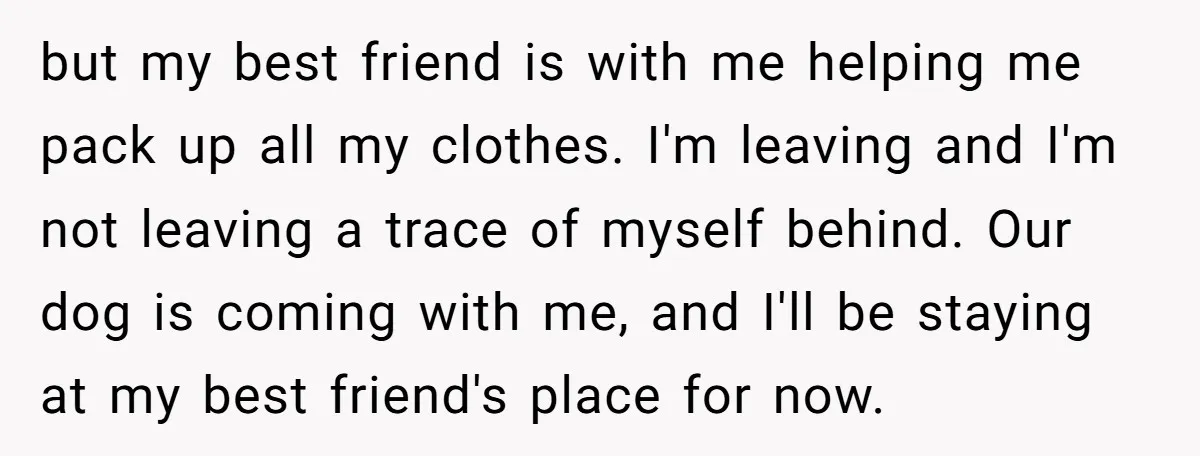 but my best friend is with me helping me pack up all my clothes. I'm leaving and I'm not leaving a trace of myself behind. Our dog is coming with...