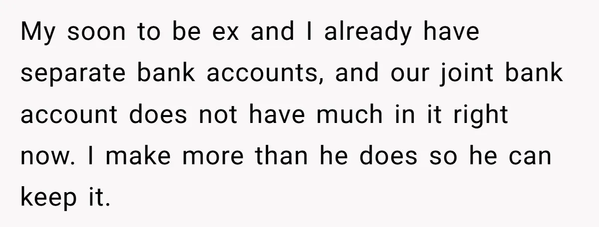 My soon to be ex and I already have separate bank accounts, and our joint bank account does not have much in it right now. I make more than he...