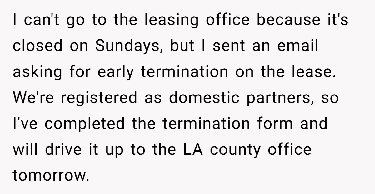 I can't go to the leasing office because it's closed on Sundays, but I sent an email asking for early termination on the lease. We're registered as domestic partners, so...