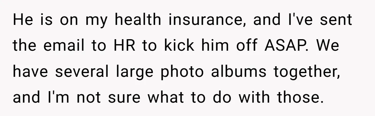 He is on my health insurance, and I've sent the email to HR to kick him off ASAP. We have several large photo albums together, and I'm not sure what...