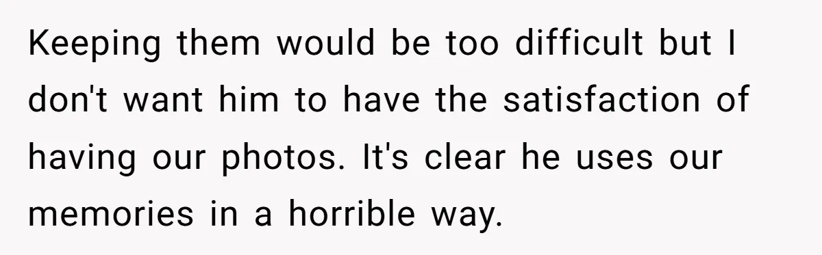 Keeping them would be too difficult but I don't want him to have the satisfaction of having our photos. It's clear he uses our memories in a horrible way.