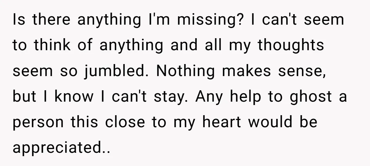 Is there anything I'm missing? I can't seem to think of anything and all my thoughts seem so jumbled. Nothing makes sense, but I know I can't stay. Any help...