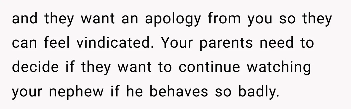 and they want an apology from you so they can feel vindicated. Your parents need to decide if they want to continue watching your nephew if he behaves so badly.