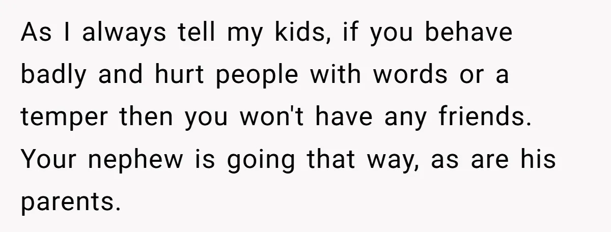 As I always tell my kids, if you behave badly and hurt people with words or a temper then you won't have any friends. Your nephew is going that way,...