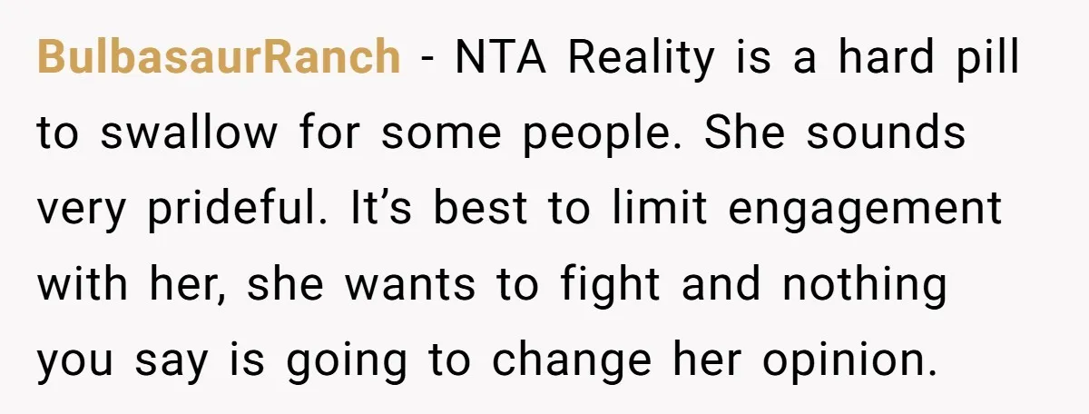 BulbasaurRanch − NTA Reality is a hard pill to swallow for some people. She sounds very prideful. It’s best to limit engagement with her, she wants to fight and nothing...